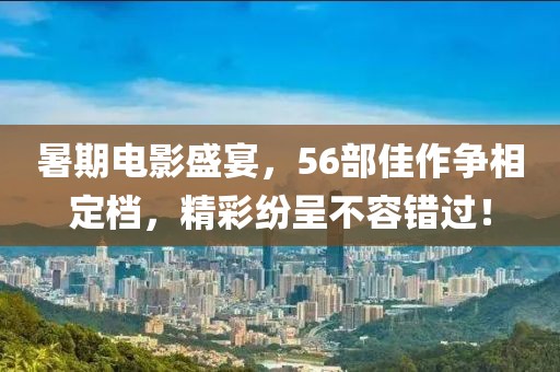 暑期電影盛宴，56部佳作爭相定檔，精彩紛呈不容錯過！