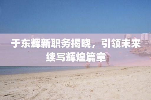 于東輝新職務揭曉，引領(lǐng)未來續(xù)寫輝煌篇章