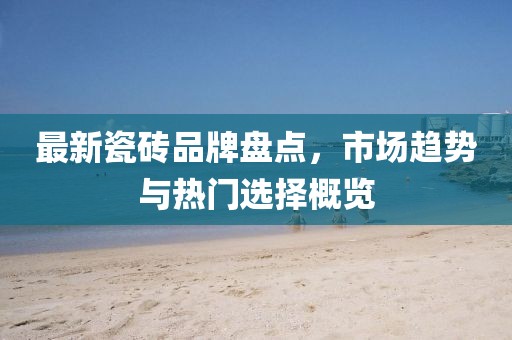 最新瓷磚品牌盤點(diǎn)，市場趨勢與熱門選擇概覽