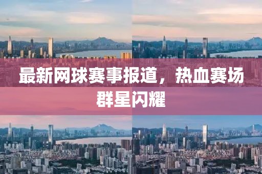 最新網(wǎng)球賽事報道，熱血賽場群星閃耀