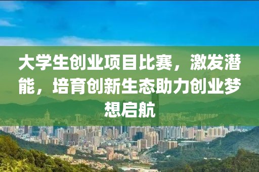 大學(xué)生創(chuàng)業(yè)項(xiàng)目比賽，激發(fā)潛能，培育創(chuàng)新生態(tài)助力創(chuàng)業(yè)夢想啟航