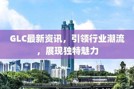 GLC最新資訊，引領(lǐng)行業(yè)潮流，展現(xiàn)獨(dú)特魅力