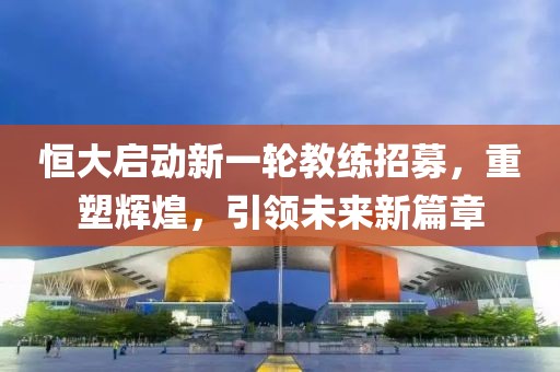 恒大啟動新一輪教練招募，重塑輝煌，引領(lǐng)未來新篇章
