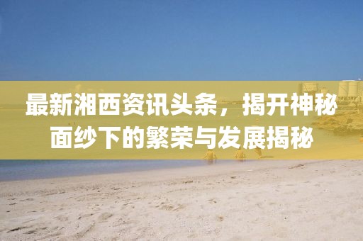 最新湘西資訊頭條，揭開神秘面紗下的繁榮與發(fā)展揭秘