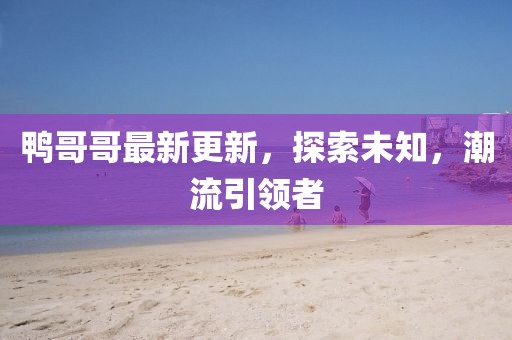 鴨哥哥最新更新，探索未知，潮流引領(lǐng)者