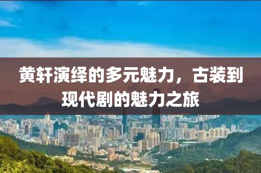 黃軒演繹的多元魅力，古裝到現(xiàn)代劇的魅力之旅