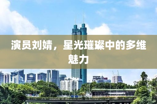 演員劉婧，星光璀璨中的多維魅力