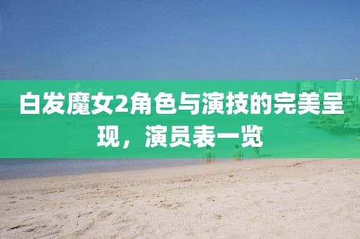 白發(fā)魔女2角色與演技的完美呈現(xiàn)，演員表一覽