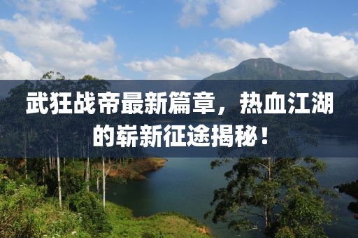 武狂戰(zhàn)帝最新篇章，熱血江湖的嶄新征途揭秘！