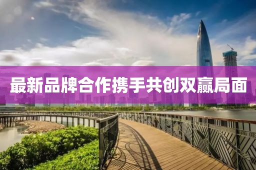 最新品牌合作攜手共創(chuàng)雙贏局面