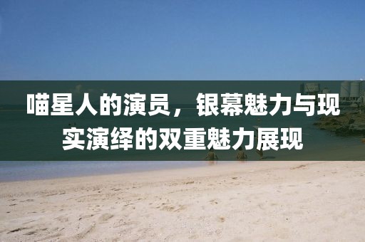 喵星人的演員，銀幕魅力與現(xiàn)實(shí)演繹的雙重魅力展現(xiàn)