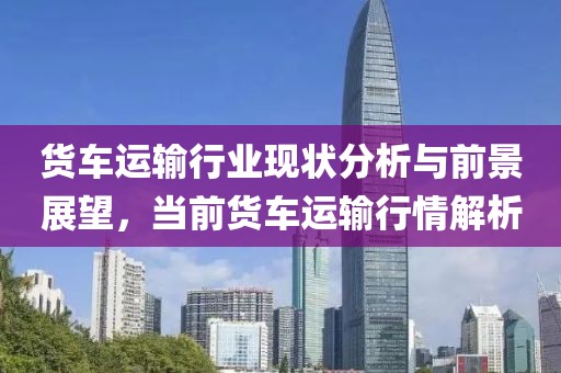 貨車運(yùn)輸行業(yè)現(xiàn)狀分析與前景展望，當(dāng)前貨車運(yùn)輸行情解析