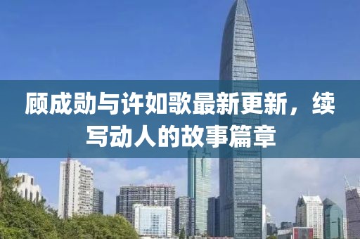 顧成勛與許如歌最新更新，續(xù)寫動人的故事篇章