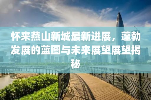 懷來燕山新城最新進展，蓬勃發(fā)展的藍圖與未來展望展望揭秘