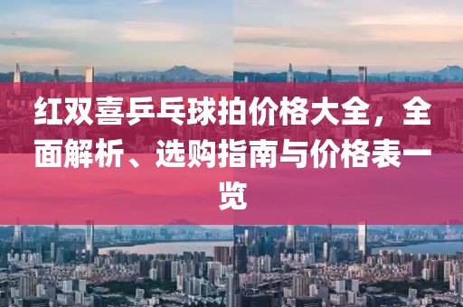紅雙喜乒乓球拍價格大全，全面解析、選購指南與價格表一覽