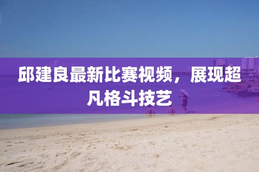 邱建良最新比賽視頻，展現(xiàn)超凡格斗技藝