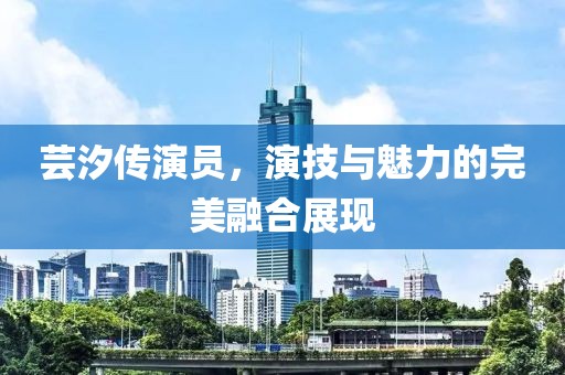 蕓汐傳演員，演技與魅力的完美融合展現(xiàn)
