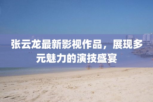張云龍最新影視作品，展現多元魅力的演技盛宴
