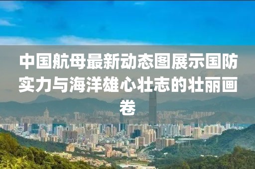 中國(guó)航母最新動(dòng)態(tài)圖展示國(guó)防實(shí)力與海洋雄心壯志的壯麗畫卷