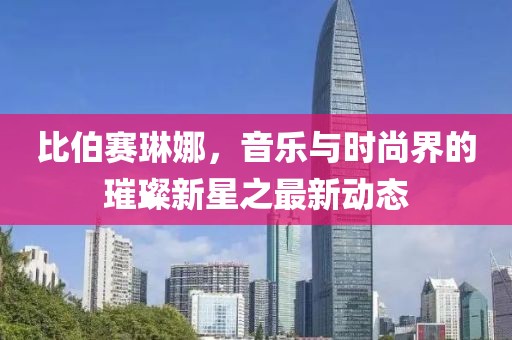 比伯賽琳娜，音樂與時尚界的璀璨新星之最新動態(tài)