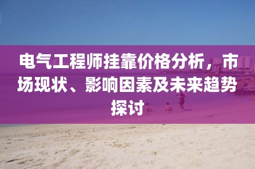 電氣工程師掛靠價格分析，市場現(xiàn)狀、影響因素及未來趨勢探討