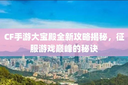CF手游大寶殿全新攻略揭秘，征服游戲巔峰的秘訣