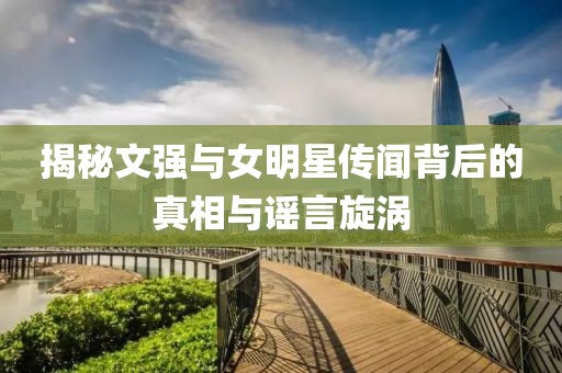 揭秘文強(qiáng)與女明星傳聞背后的真相與謠言旋渦