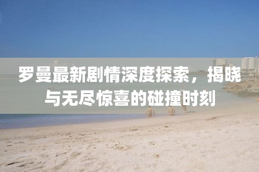 羅曼最新劇情深度探索，揭曉與無盡驚喜的碰撞時刻