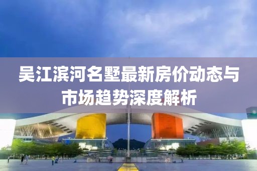 吳江濱河名墅最新房?jī)r(jià)動(dòng)態(tài)與市場(chǎng)趨勢(shì)深度解析