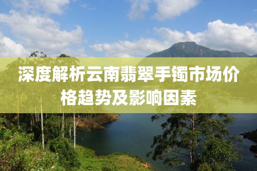深度解析云南翡翠手鐲市場價格趨勢及影響因素