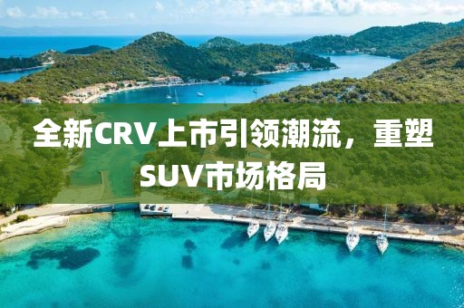 全新CRV上市引領(lǐng)潮流，重塑SUV市場格局