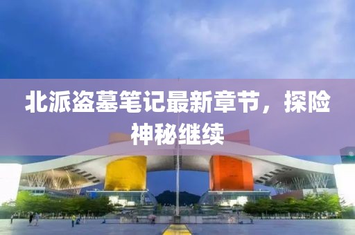 北派盜墓筆記最新章節(jié)，探險(xiǎn)神秘繼續(xù)