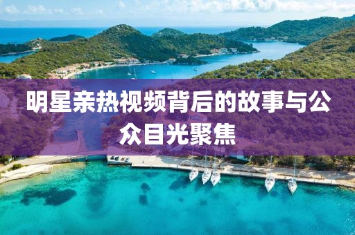 明星親熱視頻背后的故事與公眾目光聚焦