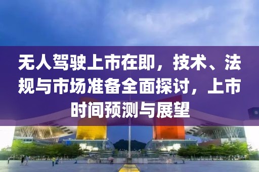 無(wú)人駕駛上市在即，技術(shù)、法規(guī)與市場(chǎng)準(zhǔn)備全面探討，上市時(shí)間預(yù)測(cè)與展望