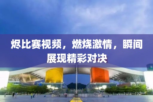 燼比賽視頻，燃燒激情，瞬間展現(xiàn)精彩對決