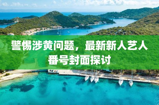 警惕涉黃問題，最新新人藝人番號封面探討