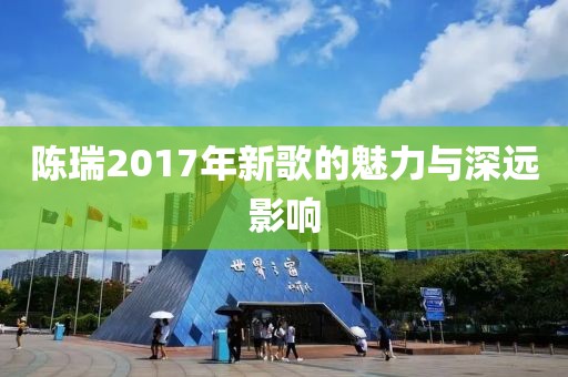 陳瑞2017年新歌的魅力與深遠(yuǎn)影響