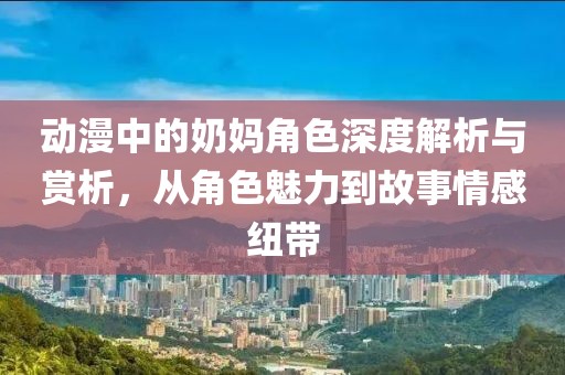 動漫中的奶媽角色深度解析與賞析，從角色魅力到故事情感紐帶