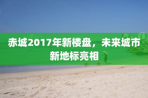 赤城2017年新樓盤，未來(lái)城市新地標(biāo)亮相