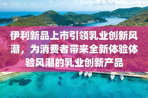 伊利新品上市引領(lǐng)乳業(yè)創(chuàng)新風(fēng)潮，為消費(fèi)者帶來(lái)全新體驗(yàn)體驗(yàn)風(fēng)潮的乳業(yè)創(chuàng)新產(chǎn)品