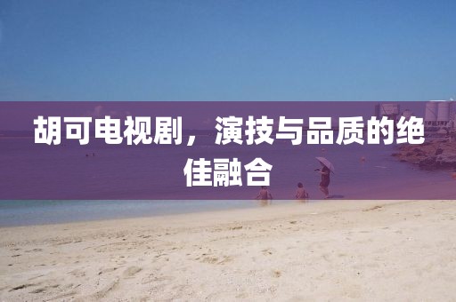 胡可電視劇，演技與品質(zhì)的絕佳融合