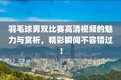 羽毛球男雙比賽高清視頻的魅力與賞析，精彩瞬間不容錯過！