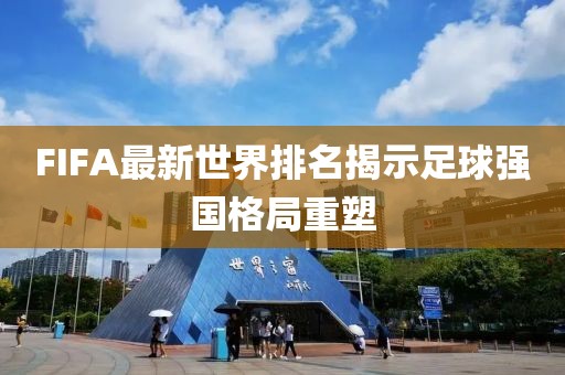 FIFA最新世界排名揭示足球強國格局重塑