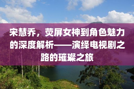 宋慧喬，熒屏女神到角色魅力的深度解析——演繹電視劇之路的璀璨之旅