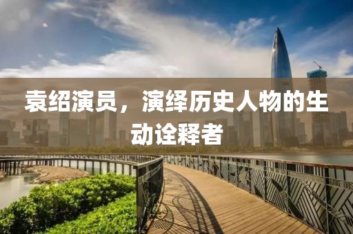 袁紹演員，演繹歷史人物的生動(dòng)詮釋者