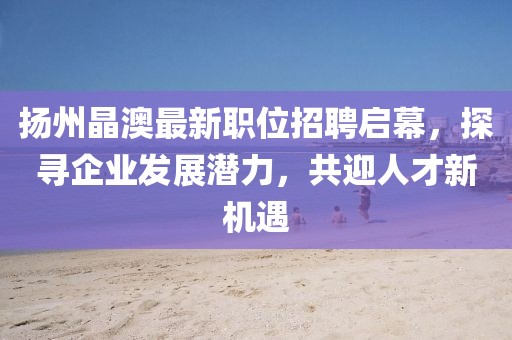 揚(yáng)州晶澳最新職位招聘啟幕，探尋企業(yè)發(fā)展?jié)摿?，共迎人才新機(jī)遇
