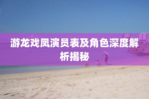 游龍戲鳳演員表及角色深度解析揭秘