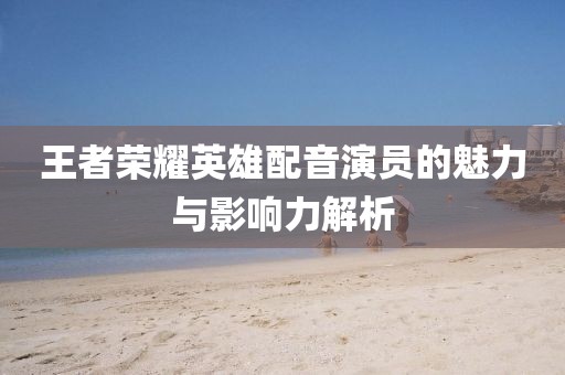 王者榮耀英雄配音演員的魅力與影響力解析