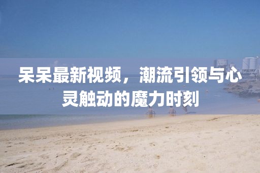 呆呆最新視頻，潮流引領(lǐng)與心靈觸動(dòng)的魔力時(shí)刻