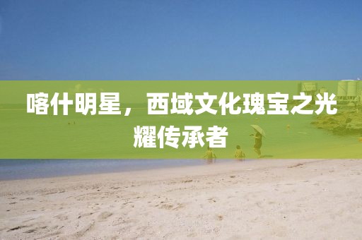 喀什明星，西域文化瑰寶之光耀傳承者